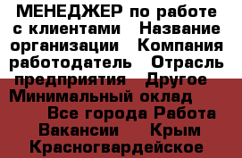 МЕНЕДЖЕР по работе с клиентами › Название организации ­ Компания-работодатель › Отрасль предприятия ­ Другое › Минимальный оклад ­ 35 000 - Все города Работа » Вакансии   . Крым,Красногвардейское